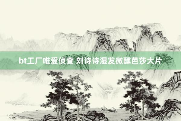 bt工厂唯爱侦查 刘诗诗湿发微醺芭莎大片