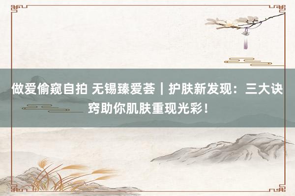做爱偷窥自拍 无锡臻爱荟｜护肤新发现：三大诀窍助你肌肤重现光彩！