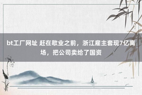 bt工厂网址 赶在歇业之前，浙江雇主套现7亿离场，把公司卖给了国资