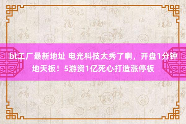 bt工厂最新地址 电光科技太秀了啊，开盘1分钟地天板！5游资1亿死心打造涨停板