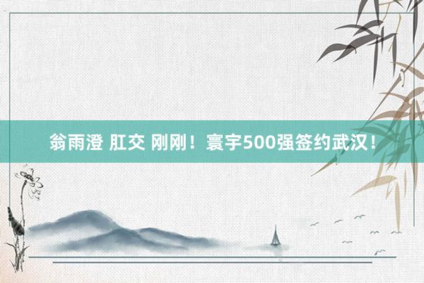 翁雨澄 肛交 刚刚！寰宇500强签约武汉！