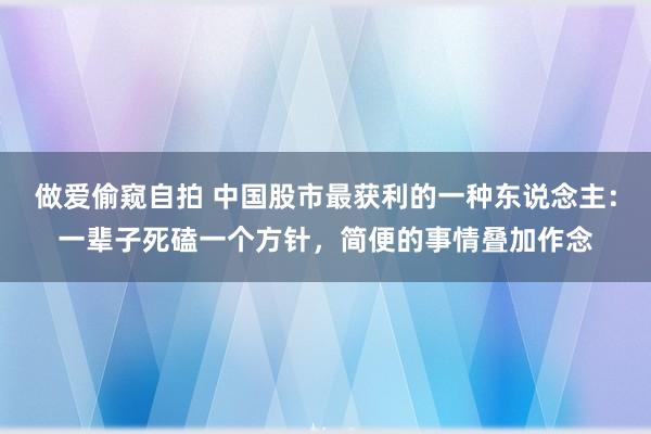 做爱偷窥自拍 中国股市最获利的一种东说念主：一辈子死磕一个方针，简便的事情叠加作念