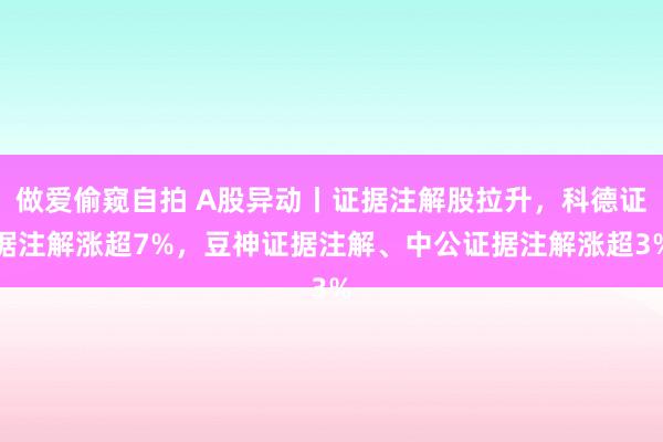 做爱偷窥自拍 A股异动丨证据注解股拉升,科德证据注解涨超7%,豆神证据注解、中公证据注解涨超3%
