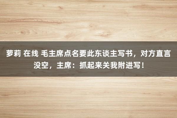 萝莉 在线 毛主席点名要此东谈主写书，对方直言没空，主席：抓起来关我附进写！