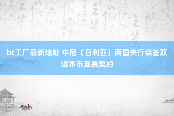 bt工厂最新地址 中尼（日利亚）两国央行续签双边本币互换契约