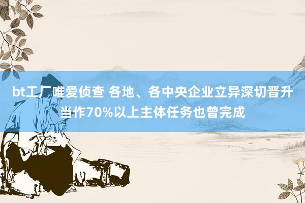 bt工厂唯爱侦查 各地、各中央企业立异深切晋升当作70%以上主体任务也曾完成