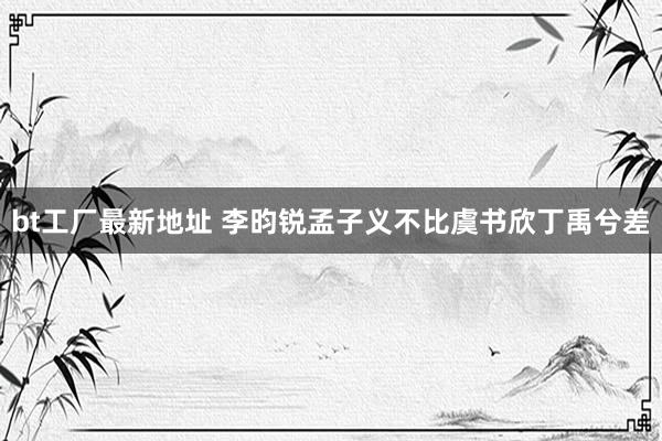 bt工厂最新地址 李昀锐孟子义不比虞书欣丁禹兮差