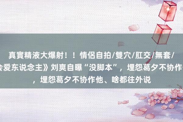 真實精液大爆射！！情侶自拍/雙穴/肛交/無套/大量噴精 《再会爱东说念主》刘爽自曝“没脚本”，埋怨葛夕不协作他、啥都往外说