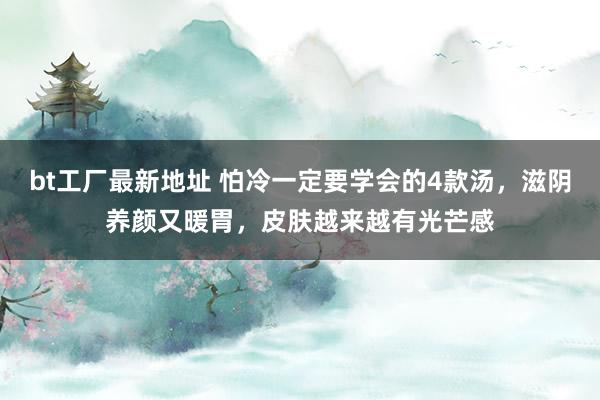 bt工厂最新地址 怕冷一定要学会的4款汤，滋阴养颜又暖胃，皮肤越来越有光芒感