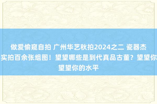 做爱偷窥自拍 广州华艺秋拍2024之二 瓷器杰作上手实拍百余张组图！望望哪些是到代真品古董？望望你的水平