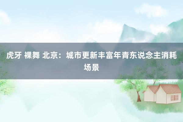 虎牙 裸舞 北京：城市更新丰富年青东说念主消耗场景