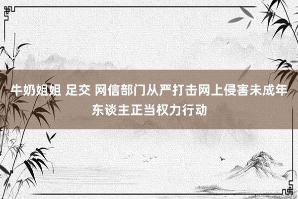 牛奶姐姐 足交 网信部门从严打击网上侵害未成年东谈主正当权力行动