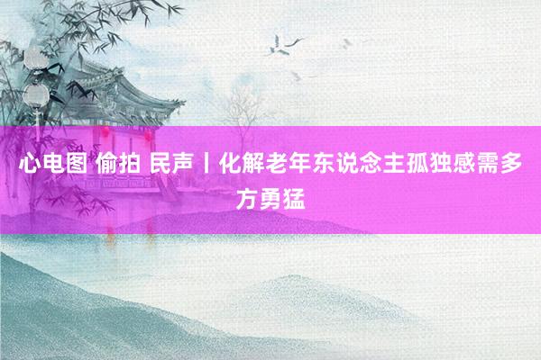 心电图 偷拍 民声丨化解老年东说念主孤独感需多方勇猛