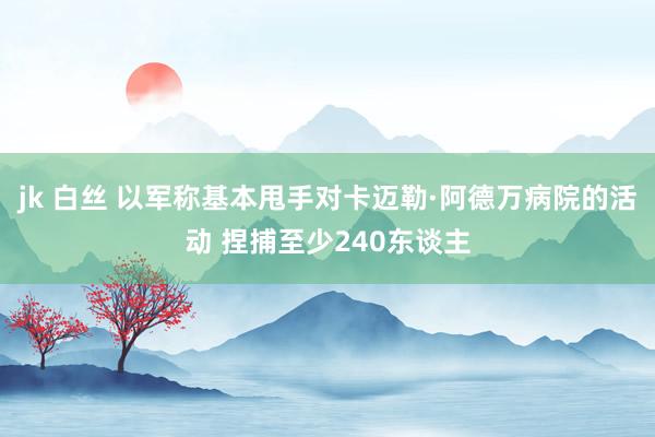 jk 白丝 以军称基本甩手对卡迈勒·阿德万病院的活动 捏捕至少240东谈主