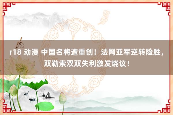 r18 动漫 中国名将遭重创！法网亚军逆转险胜，双勒索双双失利激发烧议！