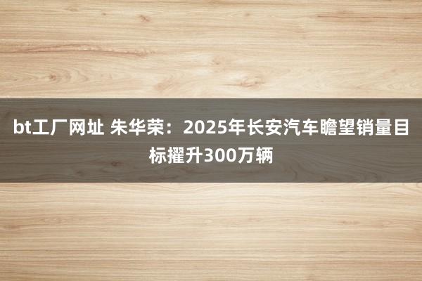 bt工厂网址 朱华荣：2025年长安汽车瞻望销量目标擢升300万辆