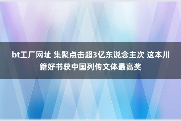 bt工厂网址 集聚点击超3亿东说念主次 这本川籍好书获中国列传文体最高奖