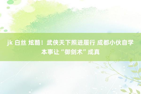 jk 白丝 炫酷！武侠天下照进履行 成都小伙自学本事让“御剑术”成真