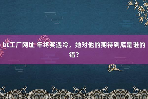 bt工厂网址 年终奖遇冷，她对他的期待到底是谁的错？