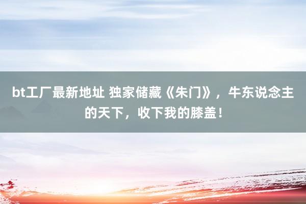 bt工厂最新地址 独家储藏《朱门》，牛东说念主的天下，收下我的膝盖！