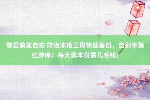做爱偷窥自拍 防治冻疮三周快速奏凯，告别手指红肿痒！每天禀本仅需几毛钱！