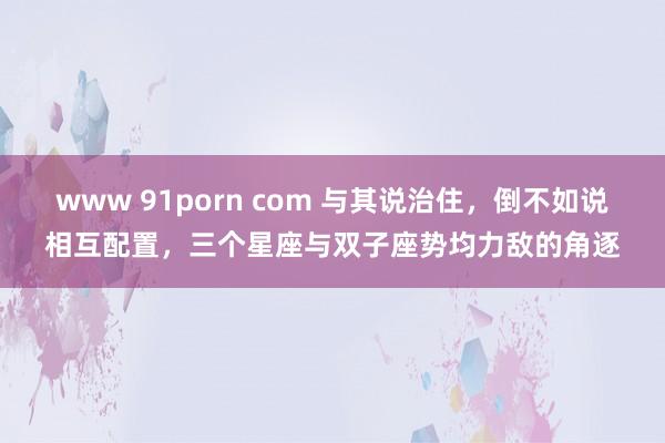 www 91porn com 与其说治住，倒不如说相互配置，三个星座与双子座势均力敌的角逐