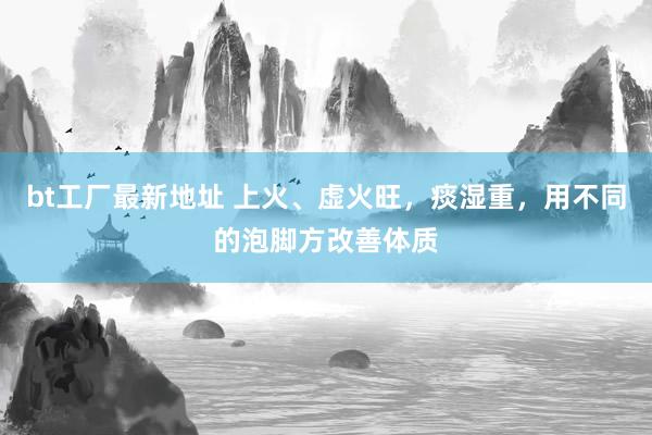 bt工厂最新地址 上火、虚火旺，痰湿重，用不同的泡脚方改善体质