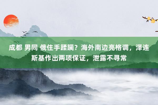 成都 男同 俄住手蹂躏？海外南边亮格调，泽连斯基作出两项保证，泄露不寻常