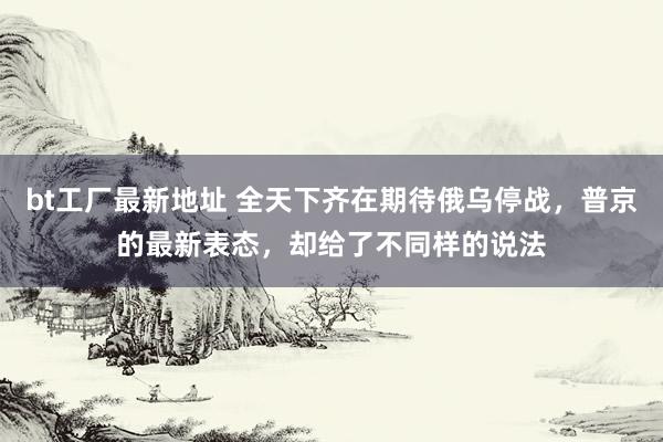bt工厂最新地址 全天下齐在期待俄乌停战，普京的最新表态，却给了不同样的说法