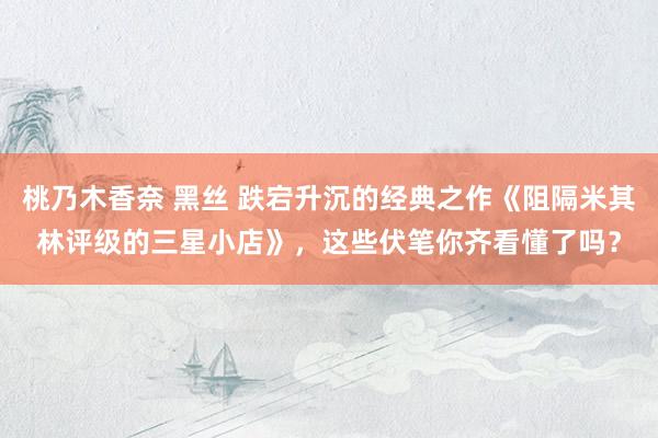桃乃木香奈 黑丝 跌宕升沉的经典之作《阻隔米其林评级的三星小店》，这些伏笔你齐看懂了吗？