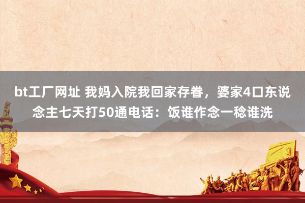 bt工厂网址 我妈入院我回家存眷，婆家4口东说念主七天打50通电话：饭谁作念一稔谁洗