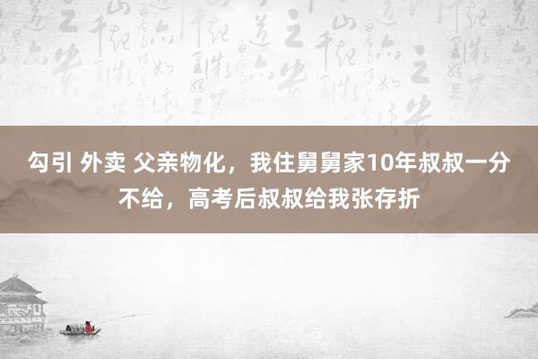 勾引 外卖 父亲物化，我住舅舅家10年叔叔一分不给，高考后叔叔给我张存折