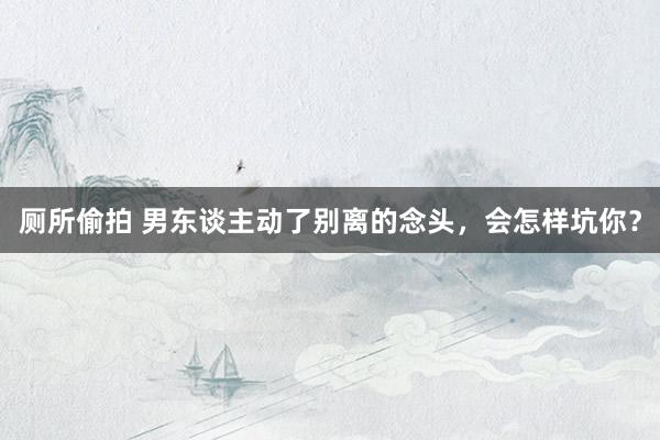 厕所偷拍 男东谈主动了别离的念头，会怎样坑你？