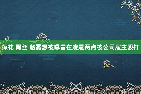 探花 黑丝 赵露想被曝曾在凌晨两点被公司雇主殴打
