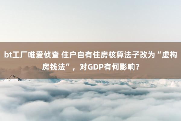 bt工厂唯爱侦查 住户自有住房核算法子改为“虚构房钱法”，对GDP有何影响？