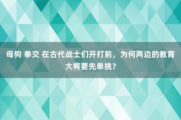 母狗 拳交 在古代战士们开打前，为何两边的教育大将要先单挑？