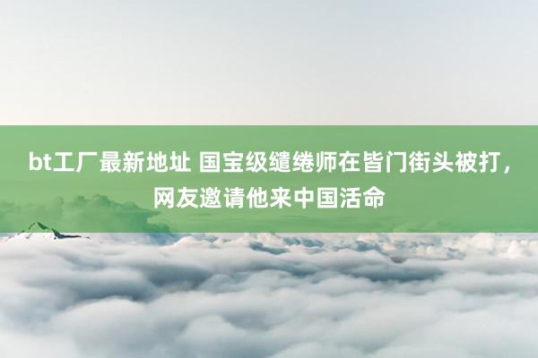 bt工厂最新地址 国宝级缱绻师在皆门街头被打，网友邀请他来中国活命