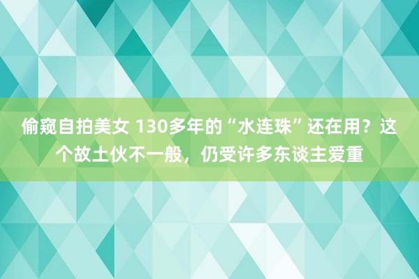 偷窥自拍美女 130多年的“水连珠”还在用？这个故土伙不一般，仍受许多东谈主爱重