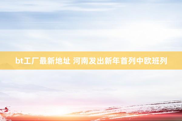 bt工厂最新地址 河南发出新年首列中欧班列