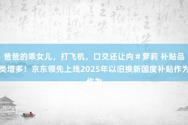 爸爸的乖女儿，打飞机，口交还让禸＃萝莉 补贴品类增多！京东领先上线2025年以旧换新国度补贴作为