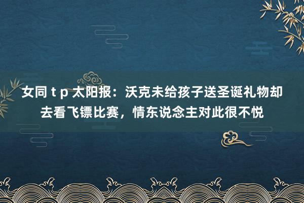 女同 t p 太阳报：沃克未给孩子送圣诞礼物却去看飞镖比赛，情东说念主对此很不悦