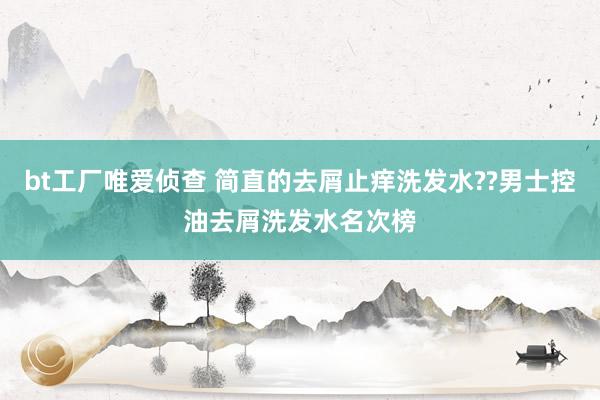 bt工厂唯爱侦查 简直的去屑止痒洗发水??男士控油去屑洗发水名次榜