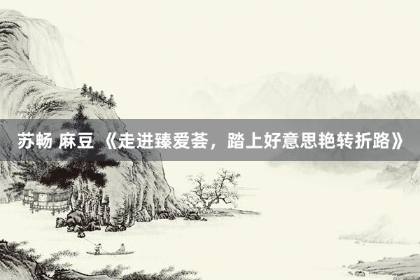 苏畅 麻豆 《走进臻爱荟，踏上好意思艳转折路》