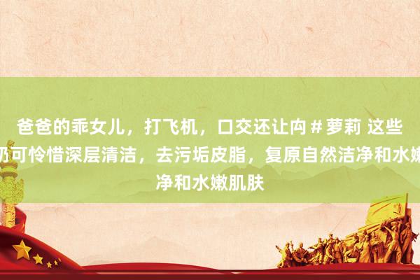 爸爸的乖女儿，打飞机，口交还让禸＃萝莉 这些洗面奶可怜惜深层清洁，去污垢皮脂，复原自然洁净和水嫩肌肤