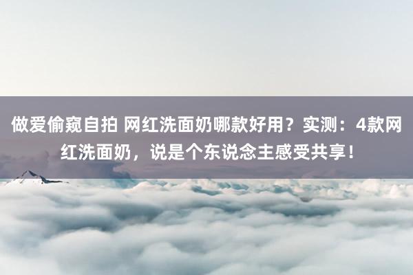 做爱偷窥自拍 网红洗面奶哪款好用？实测：4款网红洗面奶，说是个东说念主感受共享！