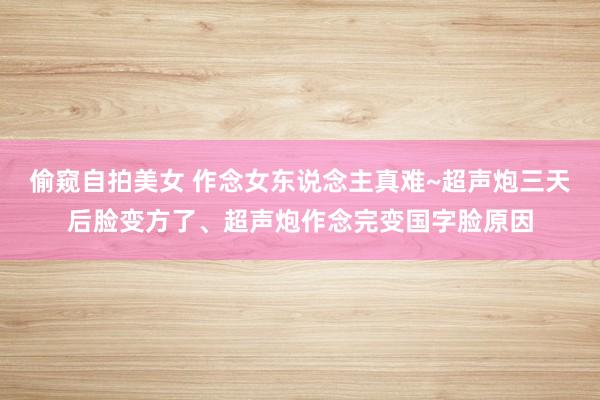 偷窥自拍美女 作念女东说念主真难~超声炮三天后脸变方了、超声炮作念完变国字脸原因