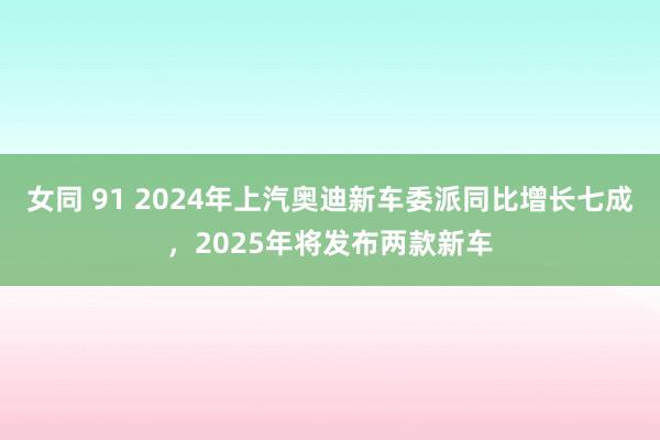 女同 91 2024年上汽奥迪新车委派同比增长七成，2025年将发布两款新车