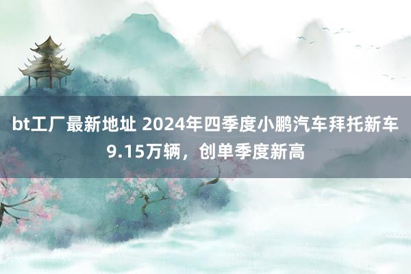 bt工厂最新地址 2024年四季度小鹏汽车拜托新车9.15万辆，创单季度新高