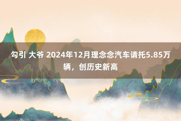 勾引 大爷 2024年12月理念念汽车请托5.85万辆，创历史新高