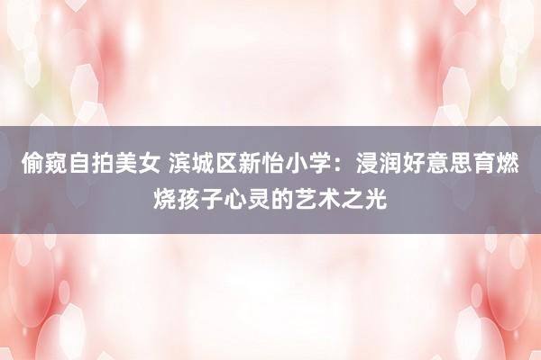 偷窥自拍美女 滨城区新怡小学：浸润好意思育燃烧孩子心灵的艺术之光